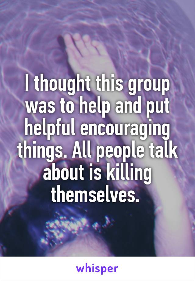 I thought this group was to help and put helpful encouraging things. All people talk about is killing themselves. 