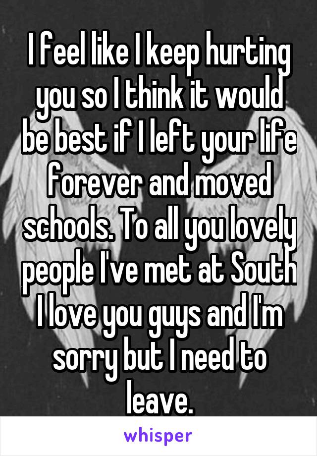 I feel like I keep hurting you so I think it would be best if I left your life forever and moved schools. To all you lovely people I've met at South I love you guys and I'm sorry but I need to leave.
