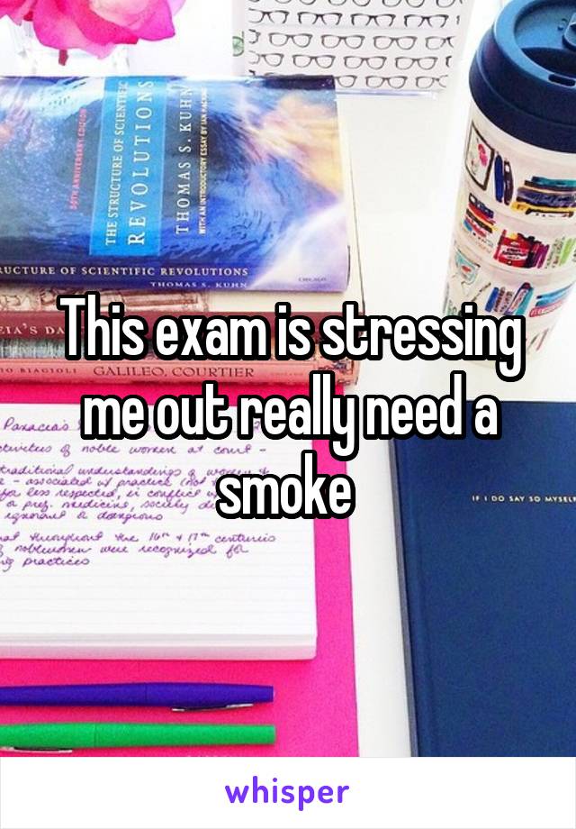 This exam is stressing me out really need a smoke 
