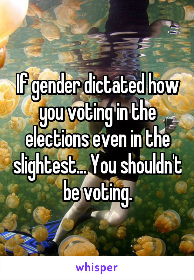 If gender dictated how you voting in the elections even in the slightest... You shouldn't be voting.