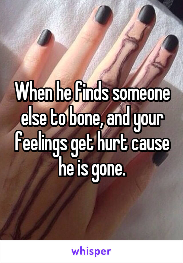 When he finds someone else to bone, and your feelings get hurt cause he is gone.