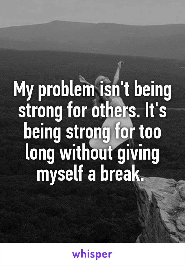 My problem isn't being strong for others. It's being strong for too long without giving myself a break. 