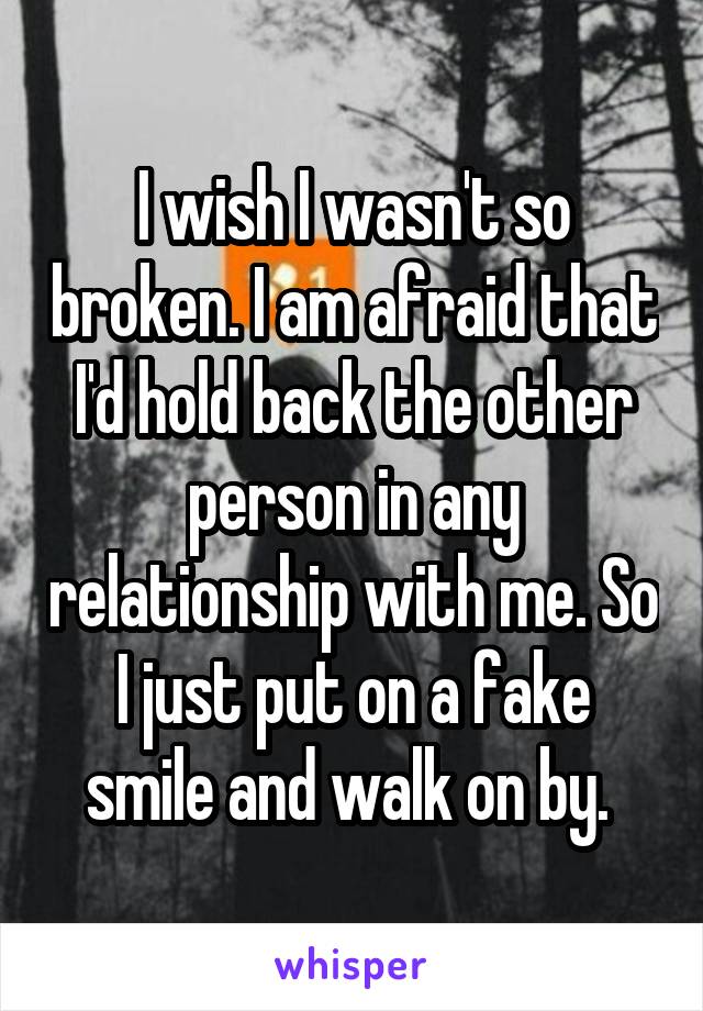 I wish I wasn't so broken. I am afraid that I'd hold back the other person in any relationship with me. So I just put on a fake smile and walk on by. 