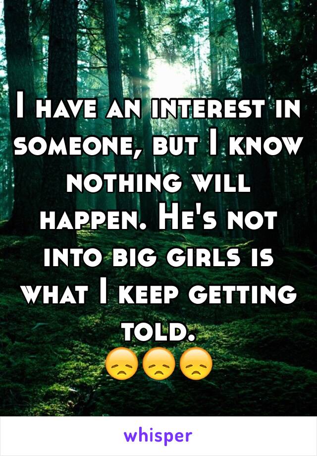 I have an interest in someone, but I know nothing will happen. He's not into big girls is what I keep getting told. 
😞😞😞