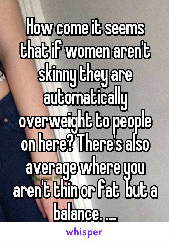 How come it seems that if women aren't skinny they are automatically overweight to people on here? There's also average where you aren't thin or fat  but a balance. ....