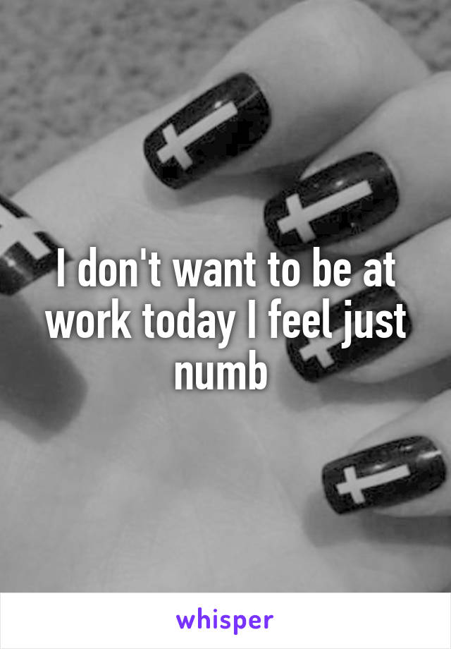I don't want to be at work today I feel just numb 