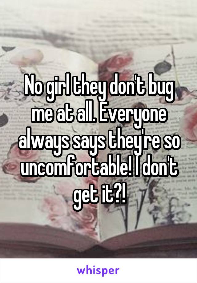 No girl they don't bug me at all. Everyone always says they're so uncomfortable! I don't get it?!