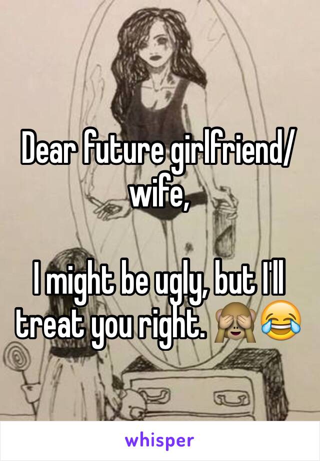 Dear future girlfriend/wife,

I might be ugly, but I'll treat you right. 🙈😂