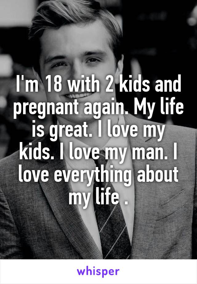I'm 18 with 2 kids and pregnant again. My life is great. I love my kids. I love my man. I love everything about my life .