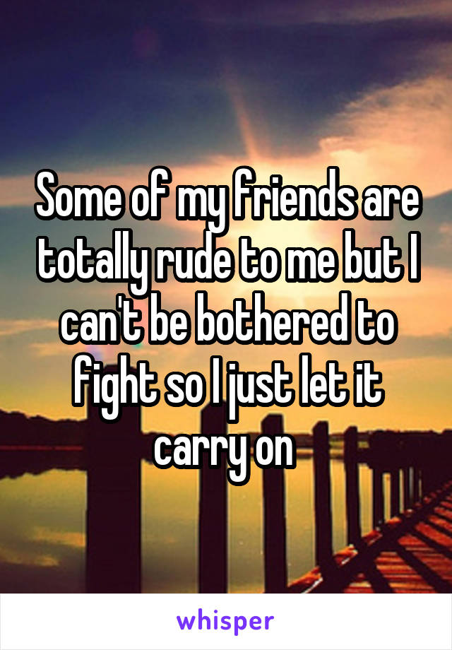 Some of my friends are totally rude to me but I can't be bothered to fight so I just let it carry on 