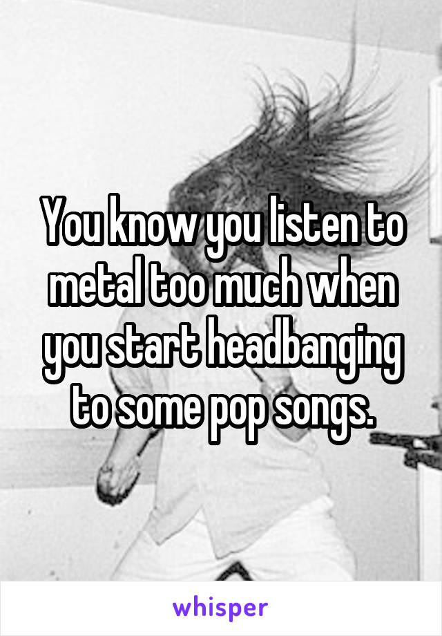 You know you listen to metal too much when you start headbanging to some pop songs.