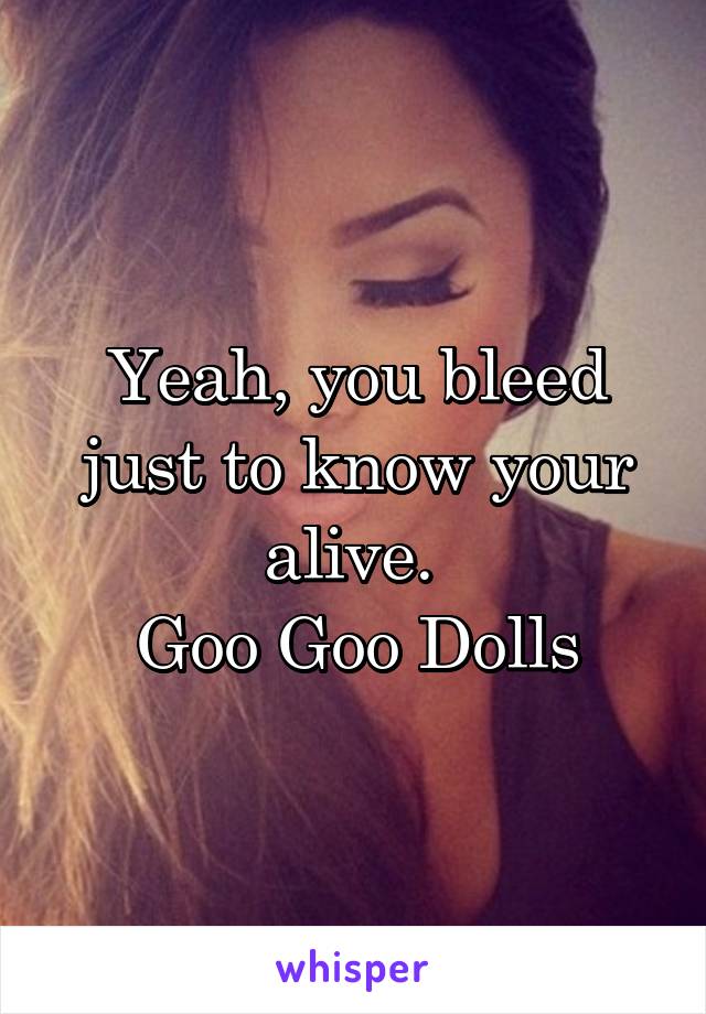 Yeah, you bleed just to know your alive. 
Goo Goo Dolls