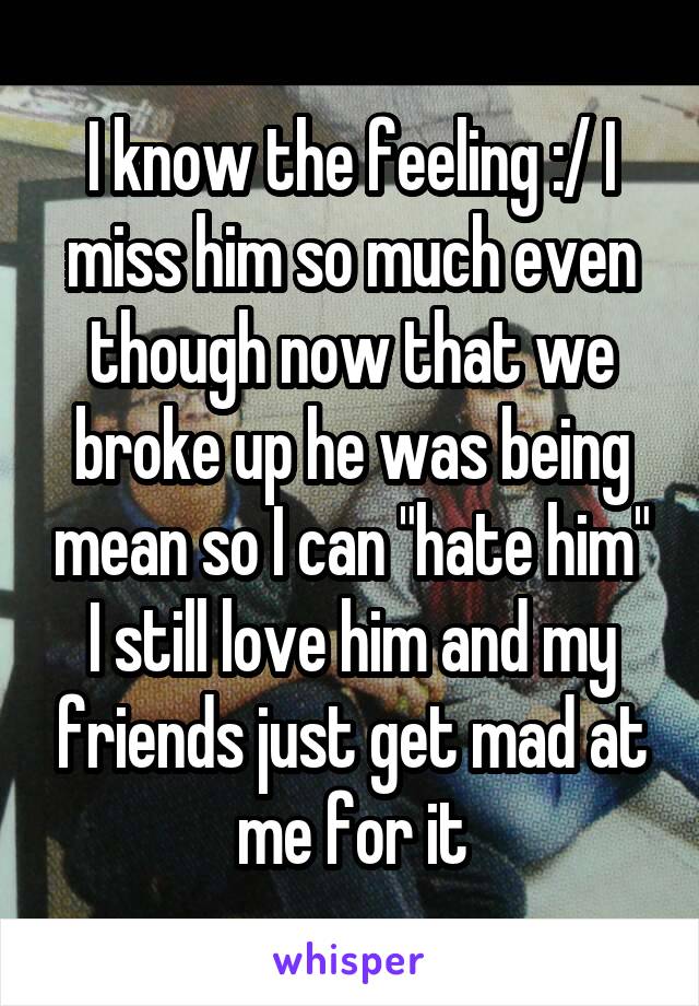 I know the feeling :/ I miss him so much even though now that we broke up he was being mean so I can "hate him" I still love him and my friends just get mad at me for it