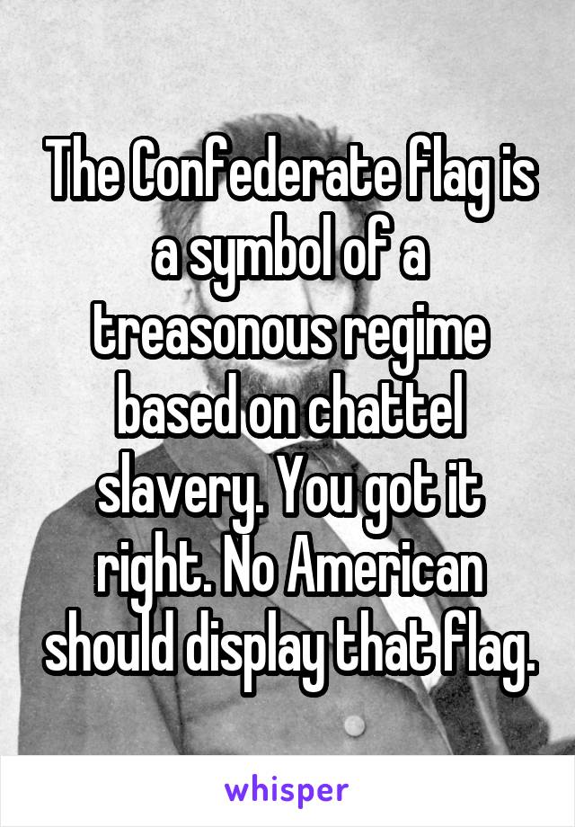 The Confederate flag is a symbol of a treasonous regime based on chattel slavery. You got it right. No American should display that flag.