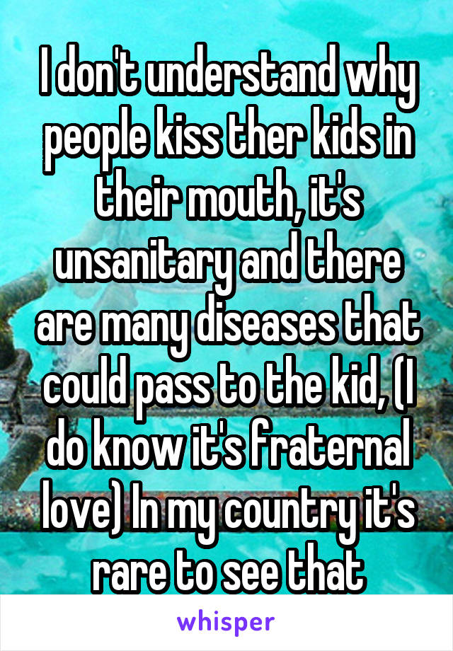 I don't understand why people kiss ther kids in their mouth, it's unsanitary and there are many diseases that could pass to the kid, (I do know it's fraternal love) In my country it's rare to see that