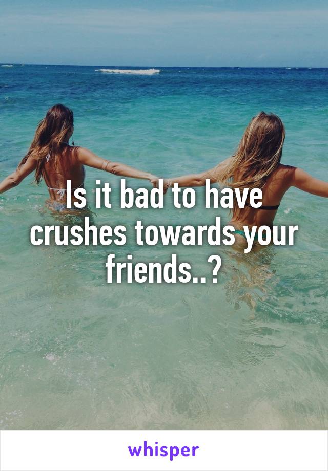 Is it bad to have crushes towards your friends..?