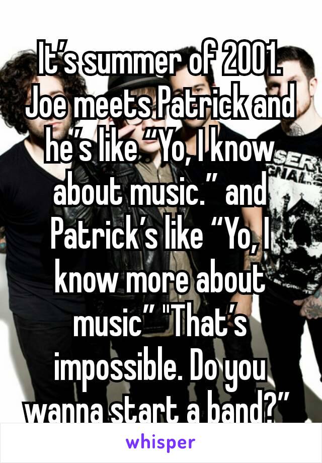It’s summer of 2001. Joe meets Patrick and he’s like “Yo, I know about music.” and Patrick’s like “Yo, I know more about music” "That’s impossible. Do you wanna start a band?” 