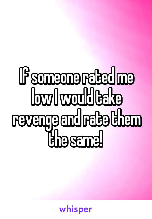 If someone rated me low I would take revenge and rate them the same! 