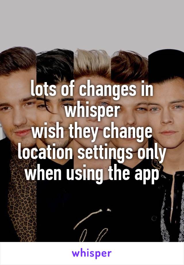 lots of changes in whisper
wish they change location settings only when using the app