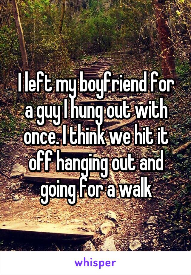 I left my boyfriend for a guy I hung out with once. I think we hit it off hanging out and going for a walk
