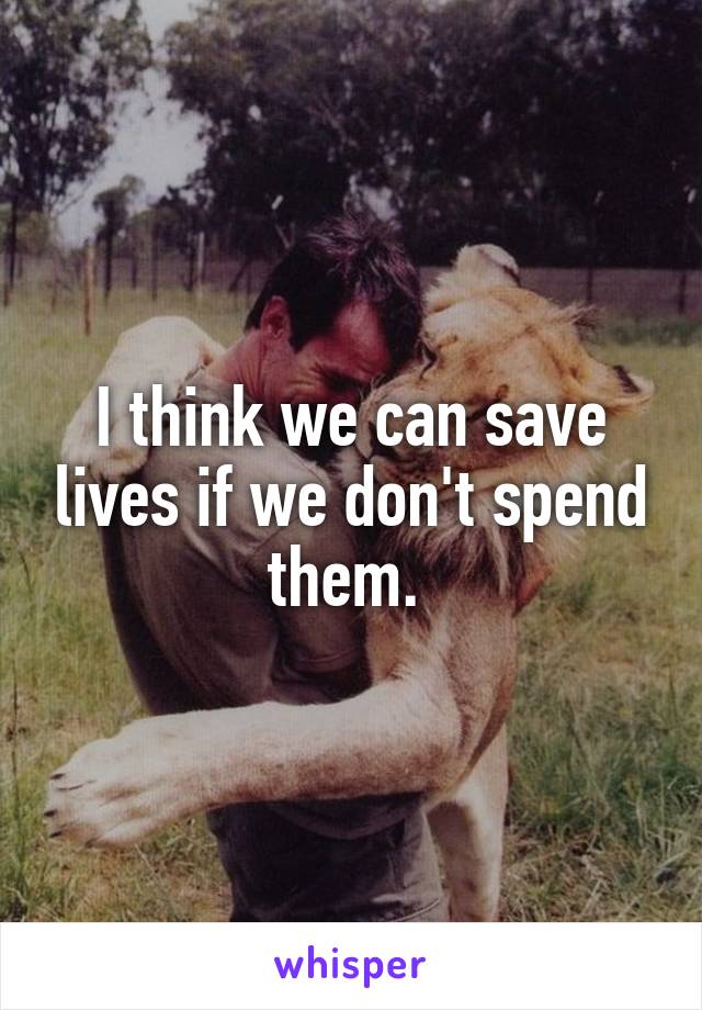 I think we can save lives if we don't spend them. 