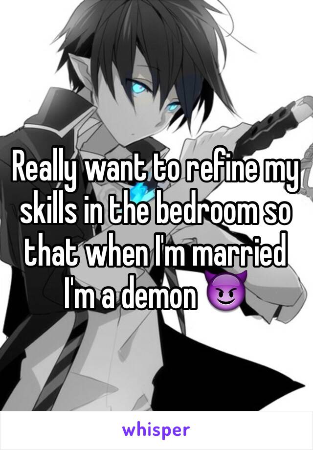 Really want to refine my skills in the bedroom so that when I'm married I'm a demon 😈
