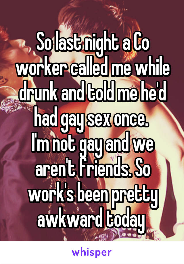 So last night a Co worker called me while drunk and told me he'd had gay sex once. 
I'm not gay and we aren't friends. So work's been pretty awkward today 