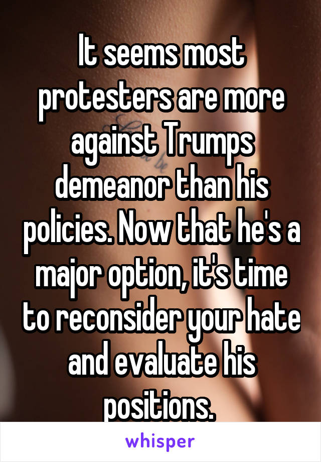 It seems most protesters are more against Trumps demeanor than his policies. Now that he's a major option, it's time to reconsider your hate and evaluate his positions. 