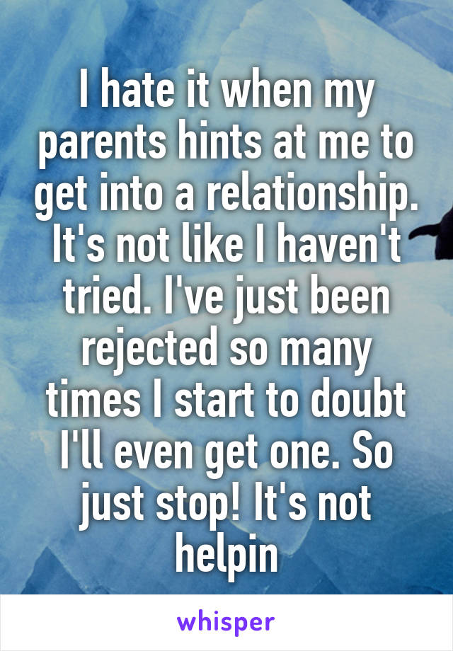 I hate it when my parents hints at me to get into a relationship. It's not like I haven't tried. I've just been rejected so many times I start to doubt I'll even get one. So just stop! It's not helpin