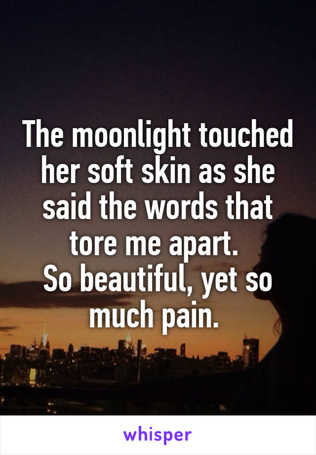 The moonlight touched her soft skin as she said the words that tore me apart. 
So beautiful, yet so much pain. 