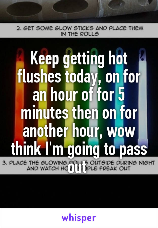 Keep getting hot flushes today, on for an hour of for 5 minutes then on for another hour, wow think I'm going to pass out 