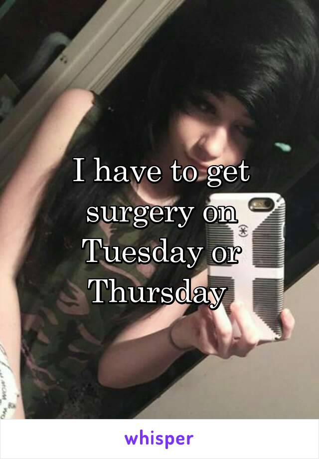 I have to get surgery on Tuesday or Thursday 
