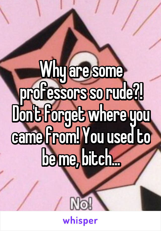 Why are some professors so rude?! Don't forget where you came from! You used to be me, bitch...