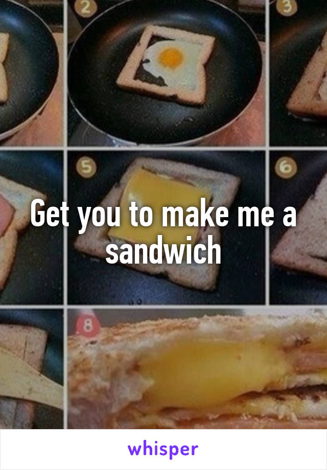 Get you to make me a sandwich