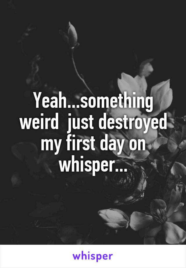 Yeah...something weird  just destroyed my first day on whisper...