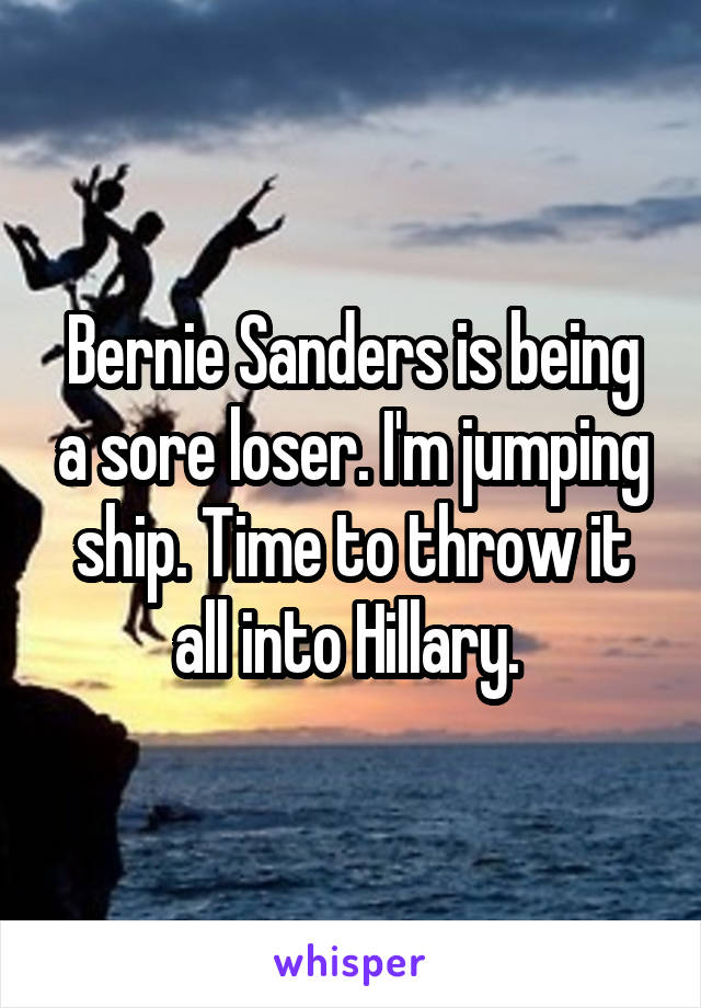 Bernie Sanders is being a sore loser. I'm jumping ship. Time to throw it all into Hillary. 