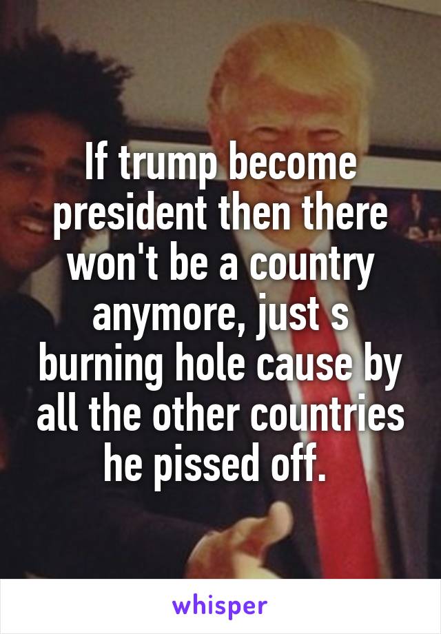 If trump become president then there won't be a country anymore, just s burning hole cause by all the other countries he pissed off. 