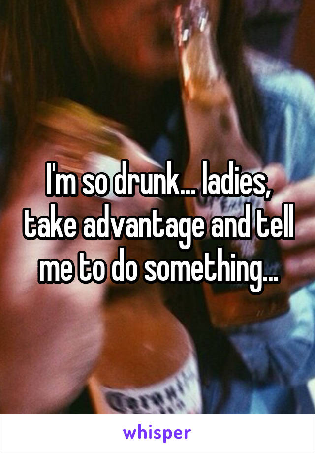I'm so drunk... ladies, take advantage and tell me to do something...
