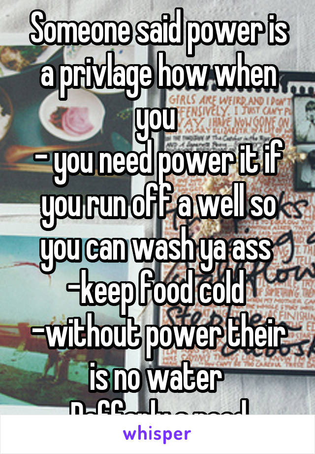 Someone said power is a privlage how when you 
- you need power it if you run off a well so you can wash ya ass 
-keep food cold 
-without power their is no water 
Deffanly a need