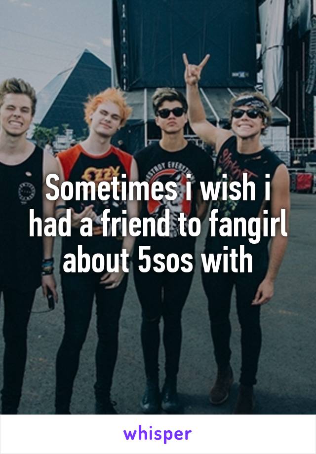 Sometimes i wish i had a friend to fangirl about 5sos with