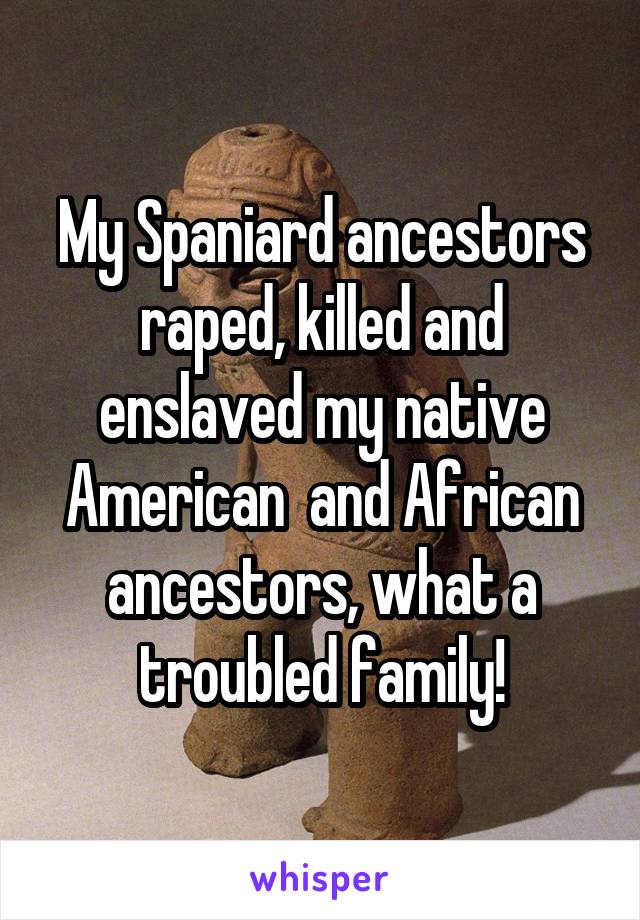 My Spaniard ancestors raped, killed and enslaved my native American  and African ancestors, what a troubled family!