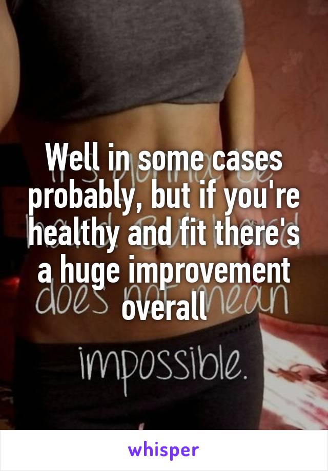 Well in some cases probably, but if you're healthy and fit there's a huge improvement overall