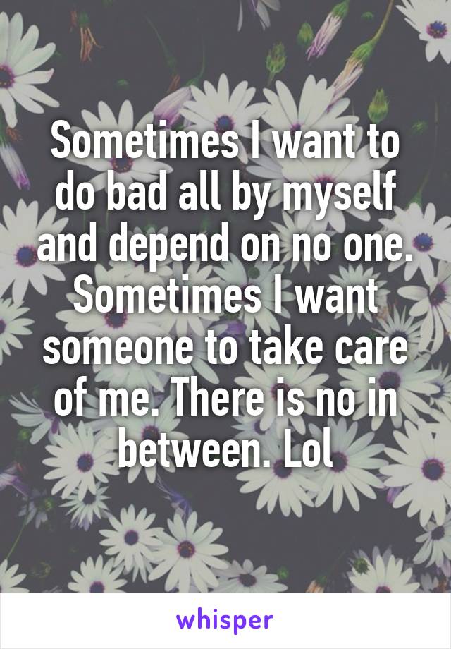 Sometimes I want to do bad all by myself and depend on no one. Sometimes I want someone to take care of me. There is no in between. Lol
