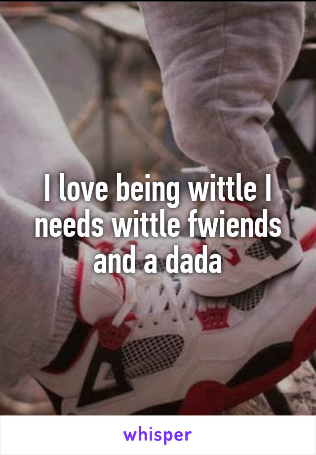 I love being wittle I needs wittle fwiends and a dada