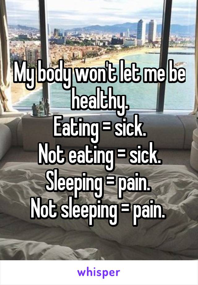 My body won't let me be healthy.
 Eating = sick. 
Not eating = sick. Sleeping = pain. 
Not sleeping = pain. 