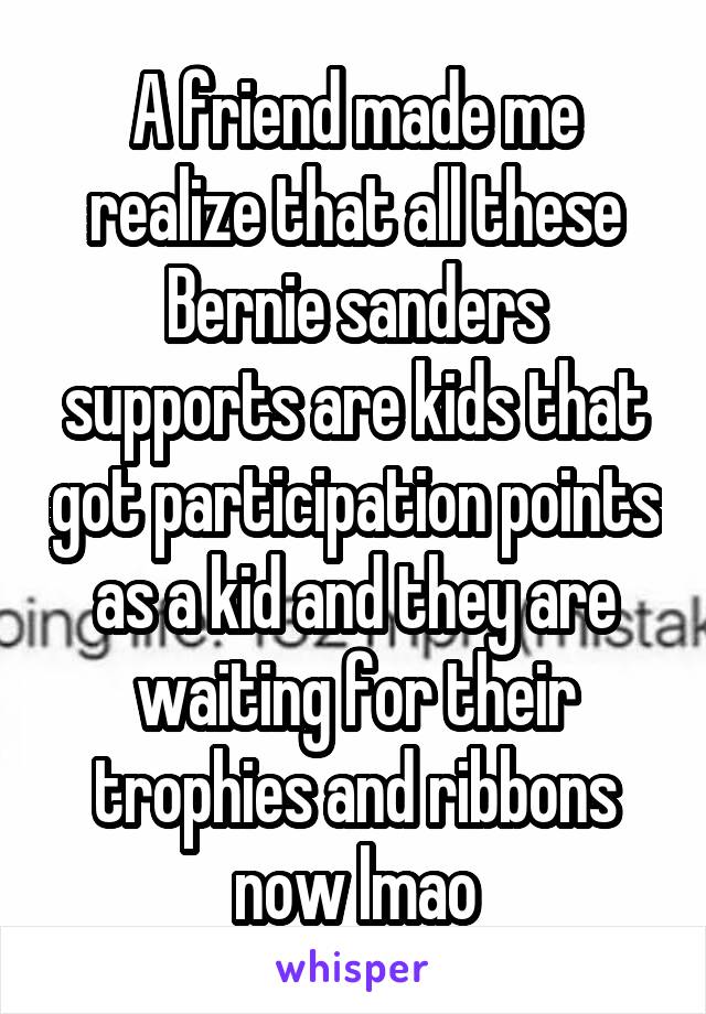 A friend made me realize that all these Bernie sanders supports are kids that got participation points as a kid and they are waiting for their trophies and ribbons now lmao
