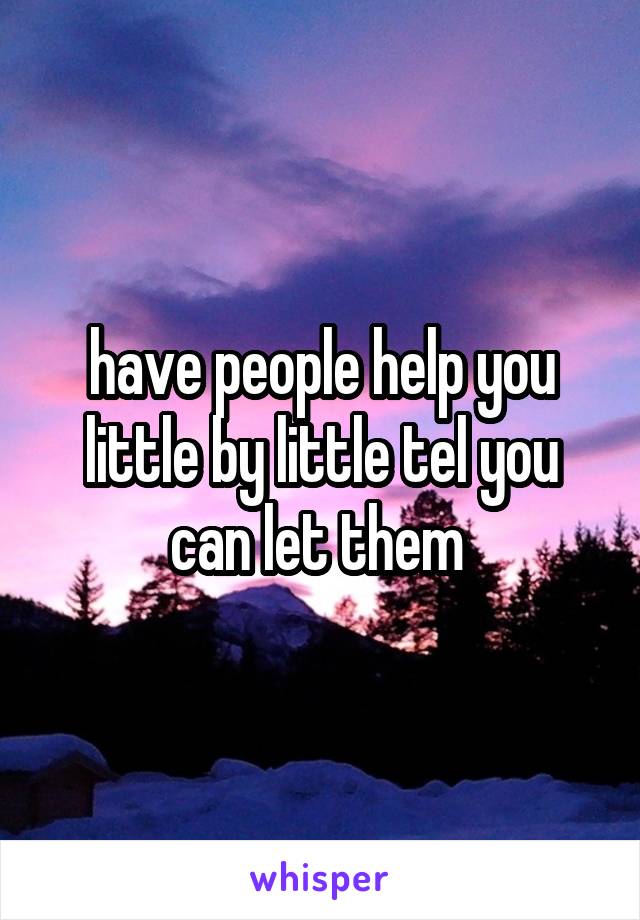 have people help you little by little tel you can let them 