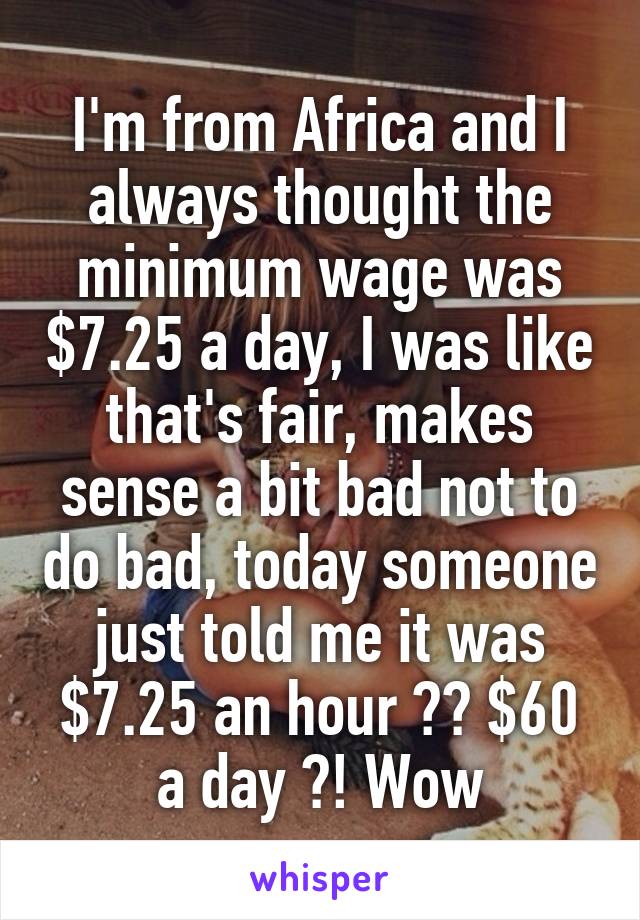 I'm from Africa and I always thought the minimum wage was $7.25 a day, I was like that's fair, makes sense a bit bad not to do bad, today someone just told me it was $7.25 an hour ?? $60 a day ?! Wow
