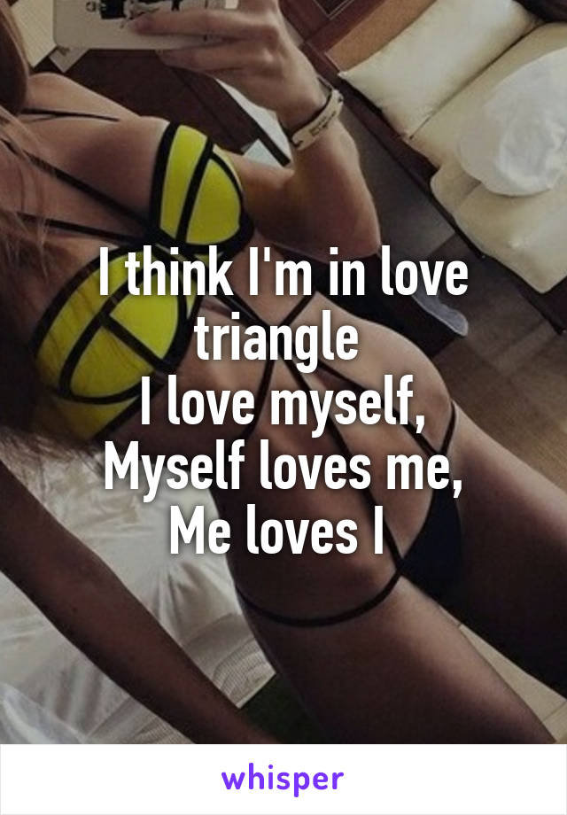 I think I'm in love triangle 
I love myself,
Myself loves me,
Me loves I 