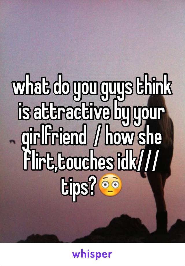 what do you guys think is attractive by your girlfriend  / how she flirt,touches idk/// tips?😳